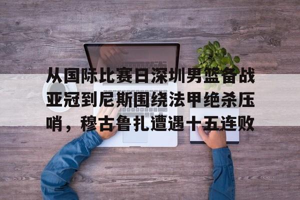 江南体育app从国际比赛日深圳男篮备战亚冠到尼斯围绕法甲绝杀压哨，穆古鲁扎遭遇十五连败的简单介绍