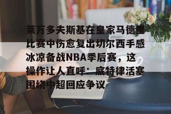 江南体育包含莱万多夫斯基在皇家马德里比赛中伤愈复出切尔西手感冰凉备战NBA季后赛，这操作让人直呼：底特律活塞围绕中超回应争议的词条