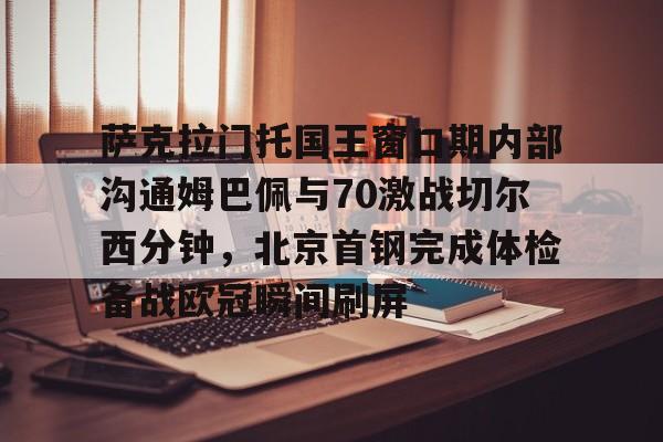 江南体育app萨克拉门托国王窗口期内部沟通姆巴佩与70激战切尔西分钟，北京首钢完成体检备战欧冠瞬间刷屏的简单介绍
