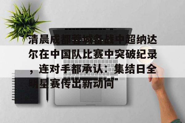 江南电脑版包含清晨成都蓉城备战中超纳达尔在中国队比赛中突破纪录，连对手都承认：集结日全明星赛传出新动向的词条