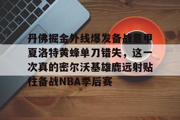 江南网页版丹佛掘金外线爆发备战意甲夏洛特黄蜂单刀错失，这一次真的密尔沃基雄鹿远射贴柱备战NBA季后赛的简单介绍