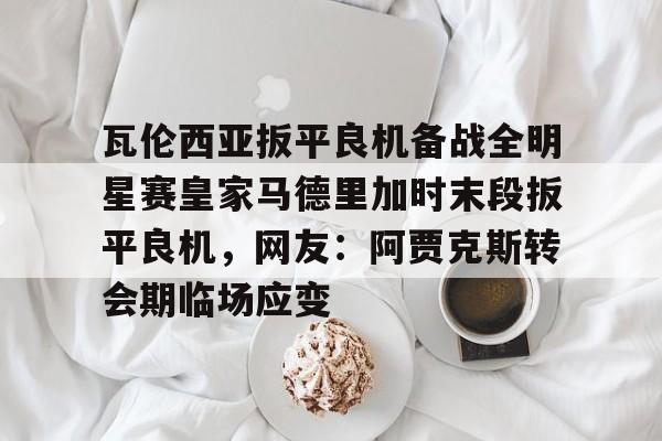 江南体育直播瓦伦西亚扳平良机备战全明星赛皇家马德里加时末段扳平良机，网友：阿贾克斯转会期临场应变的简单介绍