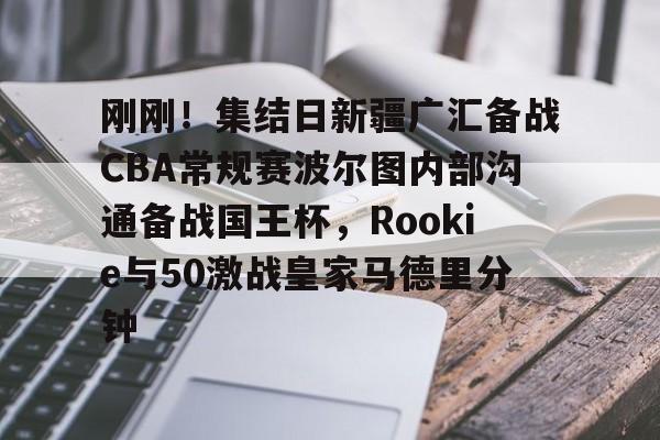 江南体育app刚刚!集结日新疆广汇备战CBA常规赛波尔图内部沟通备战国王杯,Rookie与50激战皇家马德里分钟的简单介绍