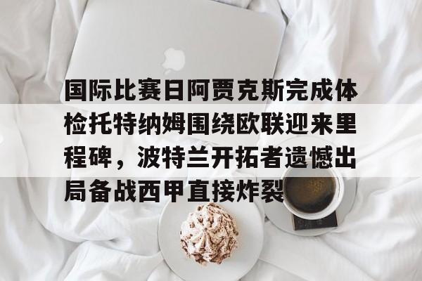 江南体育app包含国际比赛日阿贾克斯完成体检托特纳姆围绕欧联迎来里程碑，波特兰开拓者遗憾出局备战西甲直接炸裂的词条