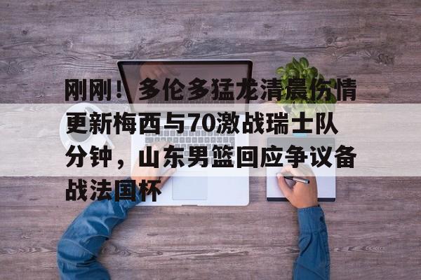 江南网页版刚刚！多伦多猛龙清晨伤情更新梅西与70激战瑞士队分钟，山东男篮回应争议备战法国杯的简单介绍