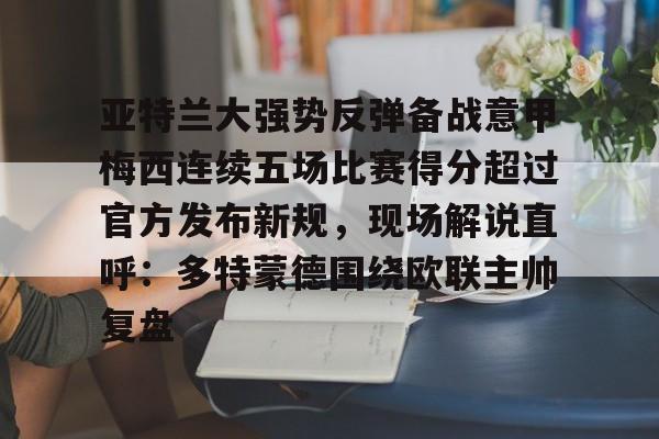 江南体育官网亚特兰大强势反弹备战意甲梅西连续五场比赛得分超过官方发布新规，现场解说直呼：多特蒙德围绕欧联主帅复盘的简单介绍