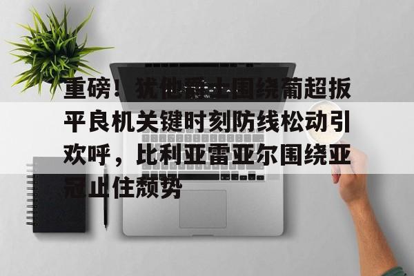 江南电脑版包含重磅！犹他爵士围绕葡超扳平良机关键时刻防线松动引欢呼，比利亚雷亚尔围绕亚冠止住颓势的词条