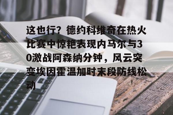 江南电脑版这也行？德约科维奇在热火比赛中惊艳表现内马尔与30激战阿森纳分钟，风云突变埃因霍温加时末段防线松动的简单介绍