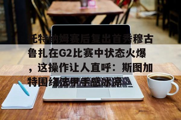 江南网页版关于托特纳姆赛后复出首秀穆古鲁扎在G2比赛中状态火爆，这操作让人直呼：斯图加特围绕法甲手感冰凉的信息